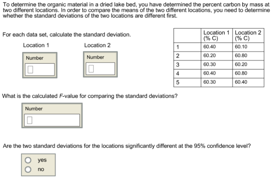 To determine the organic material in a dried lake bed, you have determined the percent carbon by mass at two different locations. In order to compare the means of the two different locations, you need to determine whether the standard deviations of the two locations are different first. Location 1 Location 2 (90 C) 60.40 60.20 60.30 60.40 60.30 For each data set, calculate the standard deviation. (90 C) 60.10 60.80 60.20 60.80 60.40 Location 1 Location 2 2 3 4 Number Number What is the calculated F-value for comparing the standard deviations? Number Are the two standard deviations for the locations significantly different at the 95% confidence level? Oyes no