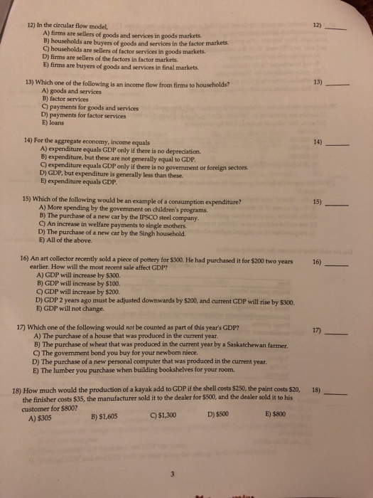 12) 12) In the circular flow model, A) firms are sellers of goods and services in goods markets. B) households are buyers of goods and services in the factor markets C) households are sellers of factor services in goods markets. D) firms are sellers of the factors in factor markets. B) firms are buyers of goods and services in final markets 13) 13) Which one of the following is an income flow from firms to households? A) goods and services B) factor services C) payments for goods and services D) payments for factor services E) loans 14) 14) For the aggregate economy, income equals A) expenditure equals GDP only if there is no depreciation. B) expenditure, but these are not generally equal to GDP C) expenditure equals GDP only if there is no government or foreign sectors D) GDP, but expenditure is generally less than these. E) expenditure equals GDE 15) Which of the following would be an example of a consumption expenditure? A) More spending by the govemment on childrens programs B) The purchase of a new car by the IPSCO steel company C) An increase in welfare payments to single mothers D) The purchase of a new car by the Singh household. E) All of the above. 16)- 16) An art collector recently sold a piece of pottery for $300. He had purchased it for $200 two years earlier. How will the most recent sale affect GDP? A) GDP will increase by $300. B) GDP will increase by $100. C) GDP will increase by $200. D) GDP 2 years ago must be adjusted downwards by $200, and current GDP will rise by $300. E) GDP will not change. 17 17) Which one of the following would not be counted as part of this years GDP? A) The purchase of a house that was produced in the current year B) The purchase of wheat that was produced in the current year by a Saskatchewan farmer C) The govemment bond you buy for your newborn niece. D) The purchase of a new personal computer that was produced in the current year E) The lumber you purchase when building bookshelves for your room. 18) How much would the production of a kayak add to CDP if the shell costs $250, the paint costs $20, 18) the finisher costs $35, the manufacturer sold it to the dealer for $500, and the dealer sold it to his customer for $800? C) $1,300 D) $500 E) $800 B) $1,605 A) $305