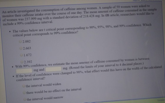 An article investigated the consumption of caffeine among women. A sample of 59 women were asked to monitor their caffeine intake over the course of one day. The mean amount of caffeine consumed in the sample of women was 237.999 mg with a standard deviation of 218.428 mg. In tite article, researchers would like to include a 99% confidence interval. The values below are t critical point corresponding to 90%, 95%, 98%, and 99% confidence, which critical point corresponds to 99% confidence? 2.002 2.663 1.672 2.392 with 99% confidence, we estimate the mean amount of caffeine consumed by women is between mg and mg. (Round the limits of your interval to 4 decimal places.) dence were changed to 98%, what effect would this have on the width of the calculat ed If the level of confi confidence interval? . the interval would widen there would be no effect on the interval the interval would narrow License