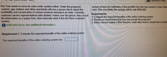 Sun Gas wants to move its sales order system online. Under the proposed system, gas stations and other merchants will use a secure site to check the costs. She now thinks the savings will be only $936,000. availability and current price of various products and place an order. Currently. Jensen revises her estimates of the benefits from the new systems lower laba customer service representatives take dealers orders over the phone; the Requirements the information on a paper form, then manually enter it into the firms computer system. 1. Compute the expected benefits of the online ordering system 2. Would you recommend that Sun Gas accept the proposal? 3. Before Jensen makes a final decision, what other factors should she consid Weuld yea secomamken a ina desion,had other (Click the icon to view additional information.) Requirement 1. Compute the expected benefits of the online ordering system. The expected benefits of the online ordering system are