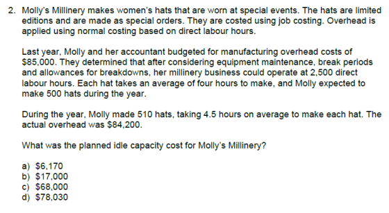 2. Mollys Millinery makes womens hats that are worn at special events. The hats are limited editions and are made as special orders. They are costed using job costing. Overhead is applied using normal costing based on direct labour hours Last year, Molly and her accountant budgeted for manufacturing overhead costs of $85,000. They determined that after considering equipment maintenance, break periods and allowances for breakdowns, her millinery business could operate at 2,500 direct labour hours. Each hat takes an average of four hours to make, and Molly expected to make 500 hats during the year During the year, Molly made 510 hats, taking 4.5 hours on average to make each hat. The actual overhead was $84,200. What was the planned idle capacity cost for Mollys Millinery? a) $6,170 b) $17,000 c) $68,000 d) $78,030