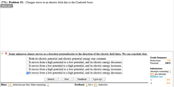 (7%) Problem 15: select part Charges move in an electric field due to the Coulomb force Some unknown charge moves in a direction perpendicular to the direction of the electric field lines. We can conclude that Grade Summary Deductions Potential Both its electric potential and clectric potential energy stay constant 0% 100% It moves from a high potential to a low potential, and its electric energy decreases It moves from a low potential to a high potential, and its electric energy increases It moves from a high potential to a low potential, and its electric energy increases It moves from a low potential to a high potential, and its electric energy decreases Submissions Attempts remaining: 1 (0% per attempt) detailed view Submit Hint Feedback I give up! 0% 0% Hints: 1 % deduction per hint. Hints remaining: 2 Feedback: 2 for a 0% deduction