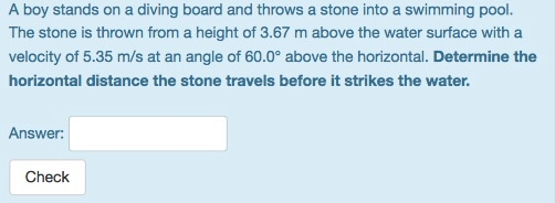 A boy stands on a diving board and throws a stone into a swimming pool. The stone is thrown from a height of 3.67 m above the water surface with a velocity of 5.35 m/s at an angle of 60.0° above the horizontal. Determine the horizontal distance the stone travels before it strikes the water. Answer: Check