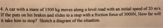4. A car with a mass of 1500 kg moves along a level road with an initial speed of 20 m/s. If the puts on his brakes and slides to a stop with a friction force of 3000N, How far will it take him to stop? Sketch a diagram of the situation.