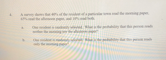 4, A survey shows that 40% of the resident of a particular town read the morning paper. 65% read the afternoon paper, and 10% read both a. One resident is randomly selected. What is the probability that this person reads b. One resident is randomly selected. What is the probability that this person reads neither the morning nor the afternoon paper? only the morning paper?