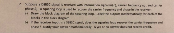 2. Suppose a DSBSC signal is received with information signal m(t), carrier frequency oc, and carrier phase 01. A squaring loop is used to recover the carrier frequency and phase in the receiver. a) Draw the block diagram of the squaring loop. Label the outputs mathematically for each of the blocks in the block diagram. If the receiver input is a SSBSC signal, does the squaring loop recover the carrier frequency and phase? Justify your answer mathematically. A yes or no answer does not receive credit. b)