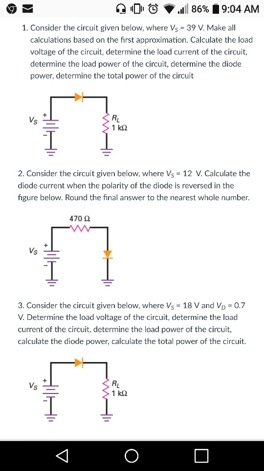 lDito .1111 86% 9:04 AM 1. Consider the circuit given below, where Vs 39 V. Make all calculations based on the first approximation. Calculate the load voltage of the circuit, determine the load current of the circuit, determine the load power of the circuit, determine the diode power, determine the total power of the circuit V. 2. Consider the circuit given below, where Vs 12 V. Calculate the diode current when the polarity of the diode is reversed in the figure below. Round the final answer to the nearest whole number. 470 2 Vs 3. Consider the circuit given below, where Vs 18 V and VD 0.7 V. Determine the load voltage of the circuit, determine the load current of the circuit, determine the load power of the circuit, calculate the diode power, calculate the total power of the circuit. V. 1 kS2