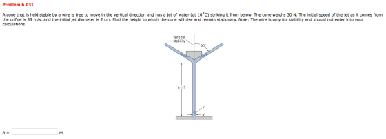 Problem 6.031 A cone that is held stable by a wire is free to move in the vertical direction and has a jet of water (at 10°C) striking it from below. The cone weighs 30 N. The initial speed of the jet as it comes from the orifice is 35 m/s, and the initial jet diameter is 2 cm. Find the height to which the cone will rise and remain stationary. Note: The wire is only for stability and should not enter into your calculations Wire for stability 60