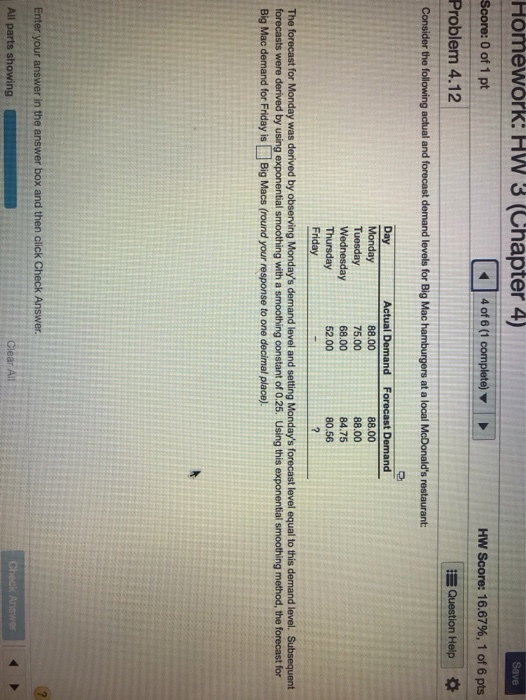 Homework: HW 3 (Chapter 4) Score: 0 of 1 pt Problem 4.12 Hw Score: 16.67%, 1 of 6 pts Question Help * Consider the following actual and forecast demand levels for Big Mac Actual Demand 88.00 75.00 68.00 52.00 Forecast Demand 88.00 88.00 84.75 80.56 Day Tuesday Wednesday Thursday Friday The forecast for Monday was derived by obs forecasts were derived by using exponential smoothing with a smoothing constant of 0.25. Using this exponential smoothing method, the forecast for Big Mac demand for Friday isBig Macs (round your response to one decimal place) All parts showing t