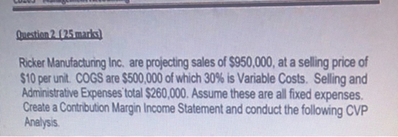 Omestion 2.025 marks) Ricker Manufacturing Inc. are projecting sales of $950,000, at a selling price of $10 per unit. COGS ar
