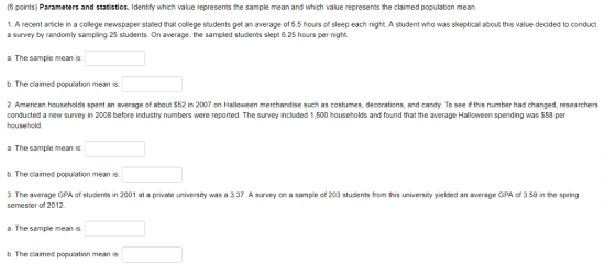 (6 points) Parameters and statistics. Identify which value represents the sample mean and which value represents the claimed population mean. 1. A recent article in a college newspaper stated that college students get an average of 5.5 hours of sleep each night. A student who was skeptical about this value decided to conduct a survey by randomly sampling 25 students. On average, the sampled students slept 6.25 hours per night. a. The sample mean is: b. The claimed population mean is: 2 American households spent an average of about $52 in 2007 on Halloween merchandise such as costumes, decorations, and candy. To see if this number had changed, researchers conducted a new survey in 2008 before industry numbers were reported. The survey included 1,500 households and found that the average Halloween spending was $58 per household a. The sample mean is: b. The claimed population mean is: 3. The average GPA of students in 2001 at a private university was a 3.37. A survey on a sample of 203 students from this university yielded an average GPA of 3.59 in the spring semester of 2012. a. The sample mean is b. The claimed population mean is: