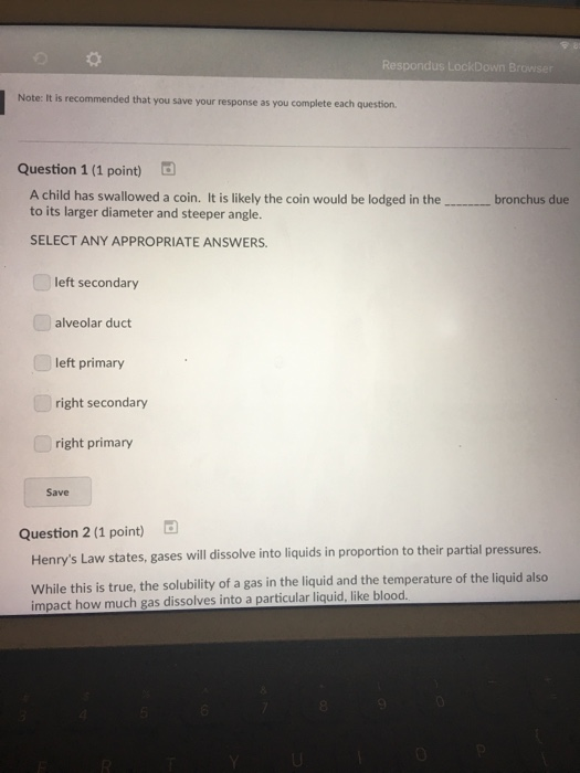 Respondus LockDown Browse Note: It is recommended that you save t your response as you complete each question Question 1 (1 point) 。 A child has swallowed a coin. It is likely the coin would be lodged in the to its larger diameter and steeper angle. bronchus due SELECT ANY APPROPRIATE ANSWERS left secondary alveolar duct left primary right secondary right primary Save Question 2 (1 point) Henrys Law states, gases will dissolve into liquids in proportion to their partial pressures. While this is true, the solubility of a gas in the liquid and the temperature of the liquid also