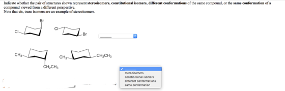 Indicate whether the pair of structures shown represent stereoisomers, constitutional isomers, different conformations of the same compound, or the same conformation of a compound viewed from a different perspective. Note that cis, trans isomers are an example of stereoisomers. Cl Br CH3 CH2CH3 CH3 CH2CH3 stereoisomers constitutional isomers different conformations same conformation