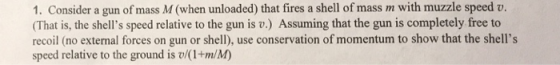 1. Consider a gun of mass M (when unloaded) that fires a shell of mass m with muzzle speed v. (That is, the shells speed relative to the gun is v.) Assuming that the gun is completely free to recoil (no external forces on gun or shell), use conservation of momentum to show that the shells speed relative to the ground is v/(1+m/M)