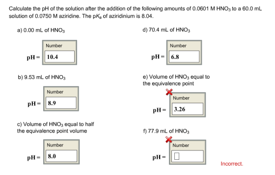 Calculate the pH of the solution after the addition of the following amounts of 0.0601 M HNO3 to a 60.0 mL solution of 0.0750 Maziridine. The pKa of aziridinium is 8.04. d) 70.4 mL of HNO3 a) 0.00 mL of HNO3 Number Number pH 10.4 pH 6.8 e) Volume of HNO3 equal to b) 9.53 mL of HNO3 the equivalence point Number Number pH 8.9 pH 3.26 c) Volume of HNO3 equal to half the equivalence point volume f) 77.9 mL of HNO3 Number Number pH 8.0 pH Incorrect.