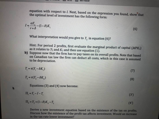 PBBLBB tracer equation with respect to L. Next, based on the expression you found, showthat the optimal level of investment has the following form: r+δ What interpretation would you give to Y, in equation (6)? Hint: For period 2 profits, first evaluate the marginal product of capital (MPK,.) as it relates to Y2 and K2 and then use equation (1). b) Suppose now that the firm has to pay taxes on its overall profits. Note that based on Canadian tax law the firm can deduct all costs, which in this case is assumed to be depreciation. Equations (3) and (4) now become: Derive a new investment equation based on the existence of the tax on profits. Discuss how the existence of the profit tax affects investment. Would an increase in the tax rate lower investment?