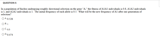 QUESTION 5 In a population of finches undergoing roughly directional selection on the gene A, the fitness of AlAl individuals is 08, A1A2 individuals is 1, and A2A2 individuals is 1. The initial frequency of each allele is 0.5. What will be the new frequency of Al after one generation of selection? O A-0.526 O B. OC.o.5 OD.0.474