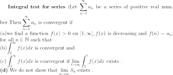 \textbf{Integral test for series :}$Let $\sum_{n=1}^{\infty} a_n$ be a series of positive real number.Then $ \sum_{n=1}^{\infty} a_n$ is convergent if \\(a)we find a function $f(x)>0$ on $[1,\infty],f(x)$ is decreasing and $f(n)=a_n,$ for all $n \in \mathbb{N}$ such that \\(b)$\int_{1}^{\infty}f(x)dx $ is convergent and $\\(c)\int_{1}^{\infty} f(x)dx $ is convergent if $\lim_{t\to\infty}\int_{1}^{t}f(x)dx $ exists .$\\ \textbf{(d)}.$We do not show that $\lim_{n\to \infty}S_n $ exists .$
