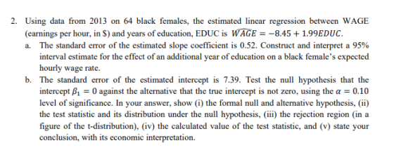 2. Using data from 2013 on 64 black females, the estimated linear regression between WAGE (earnings per hour, in S) and years of education, EDUC is WAGE8.451.99EDUC The standard error of the estimated slope coefficient is 0.52. Construct and interpret a 95% interval estimate for the effect of an additional year of education on a black females expected hourly wage rate a. b. The standard error of the estimated intercept is 7.39. Test the null hypothesis that the intercept A-0 against the alternative that the true intercept is not zero, using the α-0.10 level of significance. In your answer, show (i) the formal null and alternative hypothesis, (i) the test statistic and its distribution under the null hypothesis,iii) the rejection region (in a figure of the t-distribution), (iv) the calculated value of the test statistic, and (v) state your conclusion, with its economic interpretation.
