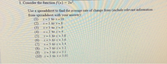 1. Consider the function f(x) 2x2 Use a spreadsheet to find the average rate of change from (include relevant information from spreadsheet with your answer) (1) x - 3 to x 10 (2) lx 3 to x 8 (3) x-3 to x -6 (4)x3 to x 4 (5) x = 3 to x= 3.8 (6) x-3 to x-3.6 (7) x 3 to x 3.4 (8) x 3 to x 3.2 (9) x 3 to x-3.1 (10) x-3 to x-3.01
