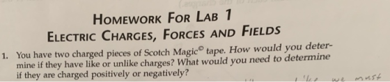 HOMEWORK FOR LAB 1 ELECTRIC CHARGES, FORCES AND FIELDS 1. You have two charged pieces of Scotch Magic tape. How would you deter- mine if they have like or unlike charges? What would you need to determine if they are charged positively or negatively?