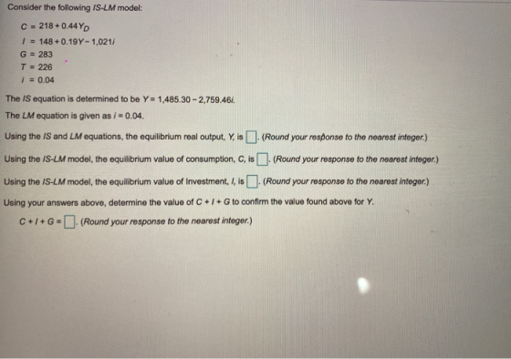 Consider the following IS-LM model: C = 218 +0.44YD 1 = 148 +0.19Y-1,0211 G = 283 T = 226 i = 0.04 The IS equation is determi