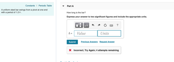 Constants Periodic Table Part A How long is the bar? Express your answer to two significant figures and include the appropriate units A uniform steel bar swings from a pivot at one end with a period of 1.2 s L= 1 Value Units Submit Previous Answers Request Answer Incorrect, Try Again; 4 attempts remaining
