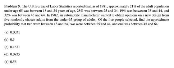 Problem 5. The U.S. Bureau of Labor Statistics reported that, as of 1981, approximately 21% of the adult population under age 65 was between 18 and 24 years of age, 28% was between 25 and 34, 19% was betwe enn 35 and 44, and 32% was between 45 and 64. In 1982, an automobile manufacturer wanted to obtain opinions on a new design from five randomly chosen adults from the under-65 group of adults. Of the five people selected, find the approximate probability that two were between 18 and 24, two were between 25 and 44, and one was between 45 and 64. (a) 0.0031 (b) 0.3 c0.1671 d) 0.0935 (e) 0.56