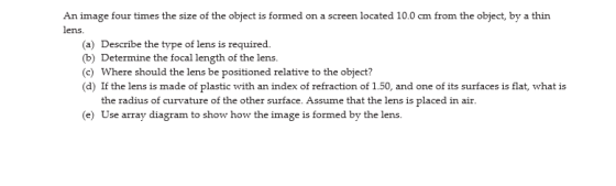 An image four times the size of the object is formed on a screen located 10.0 cm from the object, by a thin lens. (a) Describ