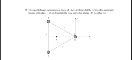 12. Three point charges, each carrying a charge of +2C,are located at the vertices of an equilateral triangle with sides r- 40cm. Calculate the force exerted on charge 1 by the other two 0