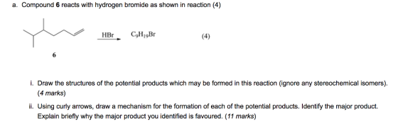 a. Compound 6 reacts with hydrogen bromide as shown in reaction (4) i. Draw the structures of the potential products which may be formed in this reaction (ignore any stereochemical isomers). (4 marks) ii. Using curly arrows, draw a mechanism for the formation of each of the potential products. ldentify the major product. Explain briefly why the major product you identified is favoured. (11 marks)