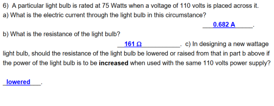 6) A particular light bulb is rated at 75 Watts when a voltage of 110 volts is placed across it. a) What is the electric current through the light bulb in this circumstance? b) What is the resistance of the light bulb? light bulb, should the resistance of the light bulb be lowered or raised from that in part b above if 0.682 A 1612 c) In designing a new wattage the power of the light bulb is to be increased when used with the same 110 volts power supply? lowered