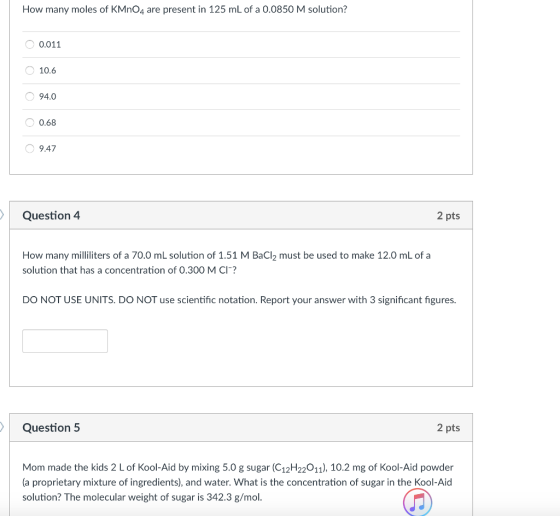 How many moles of KMnO4 are present in 125 mL of a 0.0850 M solution? 0.011 10.6 94.0 0.68 9.47 Question 4 2 pts How many milliliters of a 70.0 mL solution of 1.51 M BaCl2 must be used to make 12.0 mL of a solution that has a concentration of 0.300 M CI? DO NOT USE UNITS. DO NOT use scientific notation. Report your answer with 3 significant figures. Question 5 2 pts Mom made the kids 2 L of Kool-Aid by mixing 5.0 g sugar (C12H22011), 10.2 mg of Kool-Aid powder (a p solution? The molecular weight of sugar is 342.3 g/mol.
