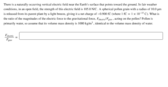 There is a naturally occurring vertical electric field near the Earths surface that points toward the ground. In fair weather conditions, in an open field, the strength of this electric field is 105.0 N/C. A spherical pollen grain with a radius of 10.0 μm is released from its parent plant by a light breeze, giving it a net charge of-0.900 fC (where l x 10-15 C). What is the ratio of the magnitudes of the electric force to the gravitational force, Felectric/ Fgrav, acting on the pollen? Pollen is primarily water, so assume that its volume mass density is 1000 kg/m3, identical to the volume mass density of water electric grav