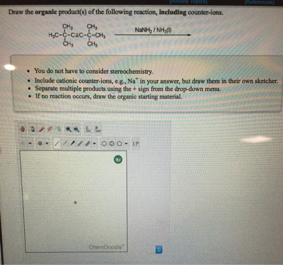 References Roview Toptcs Draw the organic product(s) of the following reaction, including counter-ions. CHs HC--CEC--CH CHS C