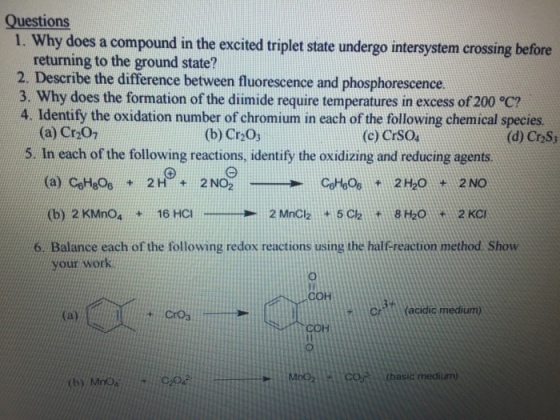 Questions 1. Why does a compound in the excited triplet state undergo intersystem crossing before returning to the ground state? 2. Describe the difference between fluorescence and phosphorescence. 3. Why does the formation of the diimide require temperatures in excess of 200 oC? 4. Identify the oxidation number of chromium in each following chemical species. (a) Cr2O1 (b) Cr203 (c) CrSou (d) CrzS3 5. In each of the following reactions, identify the oxidizing and reducing agents 2 H 2 NO 2H20 2 NO (b) 2 KMno 16 HCI 2 MnCl 5 clai 8 H2o 2 KCI 6 Balance each of the following redox reactions using the half-reaction method show your work cr acidic medium) (a) (basic medium)