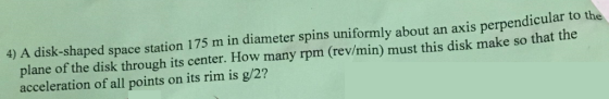 4) A disk-shaped space station 175 m in diameter spins uniformly about an axis perpendicular to the plane of the disk through its center. How many rpm (rev/min) must this disk make so that the acceleration of all points on its rim is g/2?