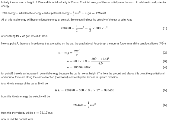 Initially the car is on a height of 25m and its initial velocity is 35 m/s. The total energy of the car initially was the sum of both kinetic and potential energy Total energy - Initial kinetic energy+Initial potential energyo2 + mgh 428750 All of this total energy will become kinetic energy at point A. So we can find out the velocity of the car at point A as 428750- mu2 -× 500 × u2 after solving for v we get, $v-41.41$m/s Now at point A, there are three forces that are acting on the car, the gravitational force (mg), the normal force (n) and the centripetal force ( my 500 x 41.412 8.5 n 500 9.8 + n 105769.88N for point B there is an increase in potential energy because the car is now at height 17m from the ground and also at this point the gravitational and normal force are along the same direction (downward) and centripetal force is in upward direction. total kinetic energy of the car at B will be KE-428750-500 × 9.8 × 17 325450 from this kinetic energy the velocity will be 325450mv from this the velocity will be v- 37.17 m/s now to find the normal force