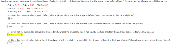 A certain system can experience three different types of defects. Let A; (i - 1,2,3) denote the event that the system has a defect of type i. Suppose that the following probabilities are true P(A1) = 0.12 P(A2)-0.08 P(As) = 0.05 P(A1 U A2) 0.14 P(A U As)-0.14 P(A2 U As) = 0.11 P(A1 n A2 n As) = 0.01 (a) Given that the system has a type 1 defect, what is the probability that it has a type 2 defect? (Round your answer to four decimal places.) (b) Given that the system has a type 1 defect, what is the probability that it has all three types of defects? (Round your answer to four decimal places.) 0833 (c) Given that the system has at least one type of defect, what is the probability that it has exactly one type of defect? (Round your answer to four decimal places.) 0182 (d) Given that the system has both of the first two types of defects, what is the probability that it does not have the third type of defect? (Round your answer to four decimal places.) 8333