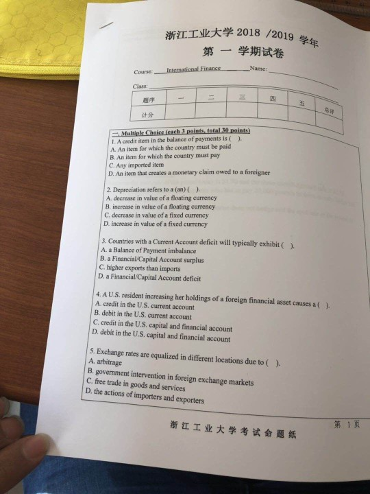 学2018 /2013学年 第一学期试卷 浙江工业大 Course: Class: 四 题序 五 its+ I. A credit item in the balance of payments is ( ). A. An item for which the country must be paid B. An item for which the country must pay C. Any imported item r oper 2. Depreciation refers to a (an) () A. decrease in value of a floating currency B. increase in value of a floating currency C. decrease in value of a fixed currency D. increase in value of a fixed currency 3. Countries with a Current Account deficit will typically exhibit () A. a Balance of Payment imbalance B. a Financial/Capital Account surplus C. higher exports than imports D. a Financial/Capital Account deficit 4, A U.S. resident increasing her holdings of a foreign financial asset causes a ( A. credit in the U.S. current account B. debit in the U.S. current account C. credit in the U.S. capital and financial account D. debit in the U.S. capital and financial account ). 5. Exchange rates are equalized in different locations due to () A. arbitrage B. government intervention in foreign exchange markets C. free trade in goods and services D, the actions of importers and exporters 浙江工业大学考试命題紙 第1页