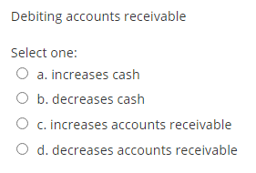 Debiting accounts receivable Select one: O a. increases cash O b. decreases cash O c. increases accounts receivable d. decrea