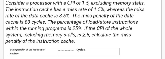 Consider a processor with a CPI of 1.5, excluding memory stalls. The instruction cache has a miss rate of 1.5%, whereas the m