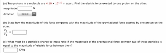(a) Two protons in a molecule are 4.10 x 1010 m apart. Find the electric force exerted by one proton on the other. magnitude directionSelect (b) State how the magnitude of this force compares with the magnitude of the gravitational force exerted by one proton on the other (c) What must be a particles charge-to-mass ratio if the magnitude of the gravitational force between two of these particles is equal to the magnitude of electric force between them? C/kg