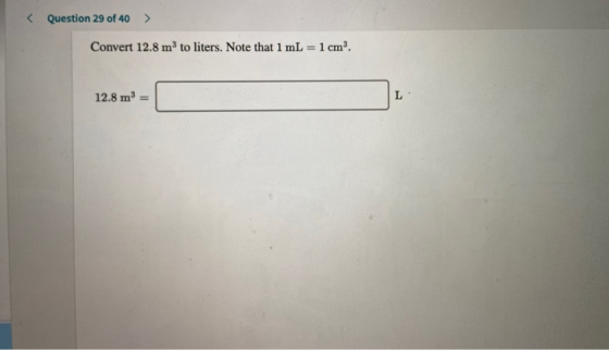 < Question 29 of 40 > Convert 12.8 m to liters. Note that 1 mL = 1 cm. 12.8 m3 =