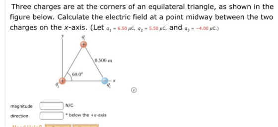 Three charges are at the corners of an equilateral triangle, as shown in the figure below. Calculate the electric field at a point midway between the two charges on the x-axis. (Let q1-6.50pC q2.5.50pC, and q,--4.00,rc.) 0.500 m 60.0 magnitude N/C direction below the +x-axis