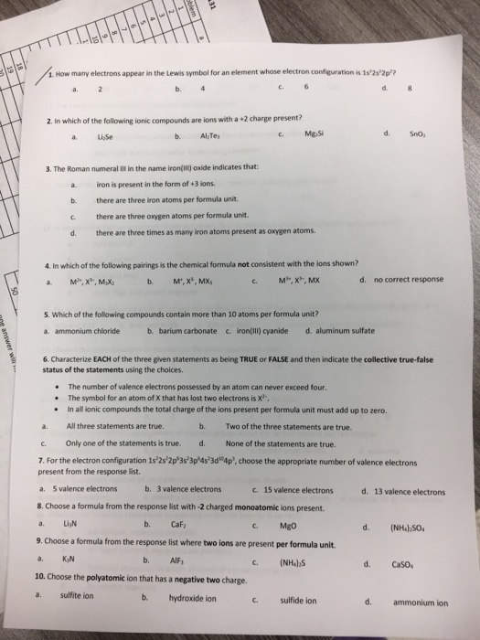1. How many electrons appear in the Lewis symbol for an element whose electron configuration is 1s2s2p? a. 2 b. d. 2. In which of the following ionic compounds are ions with a +2 charge present? a LiSe c Mg,Si d. SnO 3. The Roman numeral . in the name iron(m) oxide indicates that: a. iron is present in the form of +3 ions b. there are three iron atoms per formula unit c. there are three oxygen atoms per formula unit. d. there are three times as many iron atoms present as oxygen atoms. 4. In which of the following pairings is the chemical formula not consistent with the ions shown? М., Х, МХ, d. no correct response 5. Which of the following compounds contain more than 10 atoms per formula unit? a. ammonium chloride b. barium carbonate c.iron(il) cyanide d. aluminum sulfate 6. Characterize EACH of the three given statements as being TRUE or FALSE and then indicate the collective true-false status of the statements using the choices The number of valence electrons possessed by an atom can never exceed four The symbol for an atom of X that has lost two electrons is X . .In all ionic compounds the total charge of the ions present per formula unit must add up to zero a. All three statements are true. c. Only one of the statements is true.d. None of the statements are true. 7. For the electron configuration 1525 2p 3s3p 4s3d 4p, choose the appropriate number of valence electrons b. Two of the three statements are true. present from the response list a. 5 valence electrons 8. Choose a formula from the response list with -2 charged monoatomic ions present. a. LiN 9. Choose a formula from the response list where two ions are present per formula unit. a. K N 10. Choose the polyatomic ion that has a negative two charge a. sulfite ion b. c 15 valence electronsd. 13 valence electrons 3 valence electrons b. Caf c. Mgo d. (NH4)SO b. AIF d. CaSO b. hydroxide ion C sulfide ion d. ammonium ion