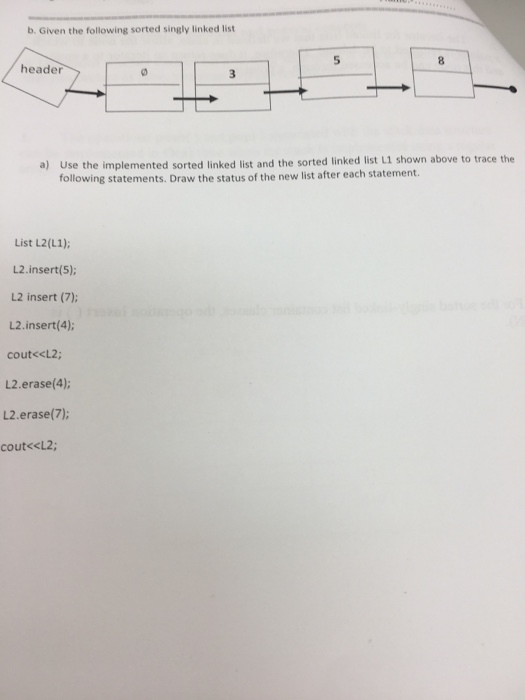 b. Given the following sorted singly linked list 5 header 1 shown above to trace the a) Use the implemented sorted linked list and the sorted linked list L following statements. Draw the status of the new list after each statement. List L2(L1) L2.insert(5); L2 insert (7); L2. insert(4); cout<cL2; し2.erase(4); し2.erase(7); cout«<L2;