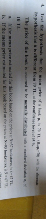 Test the hypothesis that the mean price of a book ph is 70 TL (Hop, 70) with the alternate hy pothesis that it is different from 70 TL, at the confidence level of 95 % 4. The price of the book is assumed to be normally distributed with a standard a, of Ifthe mean price estimated for this book based on the prices at N-37 bookstores, is x-67 TL If the mean price estimated for this book based on the prices at N-93 bookstores, is R-67 1L . b.