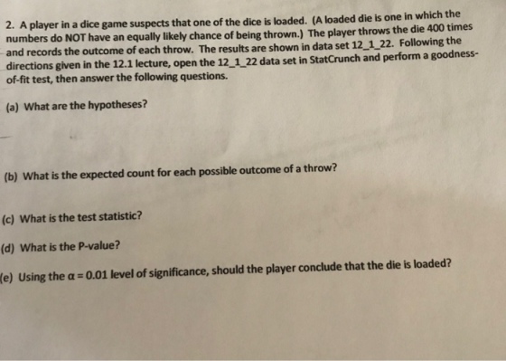 2. A player in a dice game suspects that one of the dice is loaded. (A loaded die is one in which the numbers do NOT have an equally likely chance of being thrown.) The player throws the die 400 times and records the outcome of each throw. The results are shown in data set 12_122. Following the directions given in the 12.1 lecture, open the 12_1 22 data set in StatCrunch and perform a goodness- of-fit test, then answer the following questions. (a) What are the hypotheses? (b) What is the expected count for each possible outcome of a throw? (c) What is the test statistic? (d) What is the P-value? (e) Using the a 0.01 level of significance, should the player conclude that the die is loaded?
