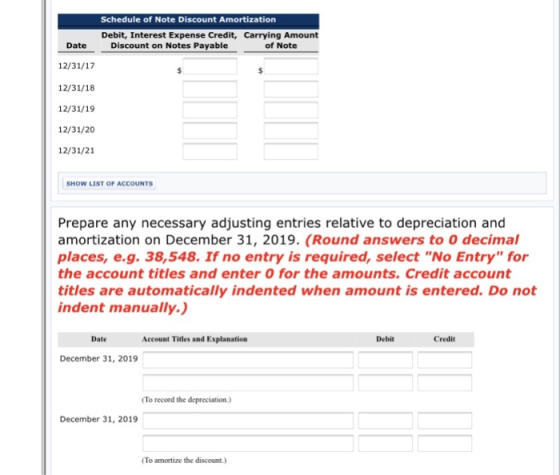 Schedule of Note Discount Amortization Debit, Interest Expense Credit, Carrying Amount of Note Date Discount on Notes Payable 12/31/17 12/31/18 12/31/19 12/31/20 12/31/21 SHOW LIST OF ACCOUNTS Prepare any necessary adjusting entries relative to depreciation and amortization on December 31, 2019. (Round answers to 0 decimal places, e.g. 38,548. If no entry is required, select No Entry for the account titles and enter O for the amounts. Credit account titles are automatically indented when amount is entered. Do not indent manually.) Date Account Titles and Explanation Debit Credit December 31, 2019 To record the depreciation.) December 31, 2019 To amortize the discount)